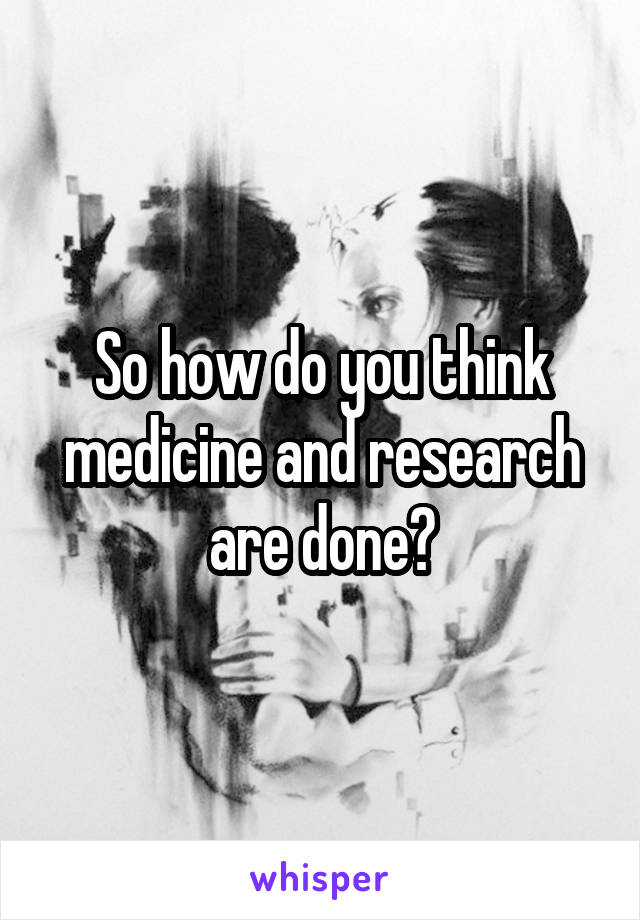 So how do you think medicine and research are done?