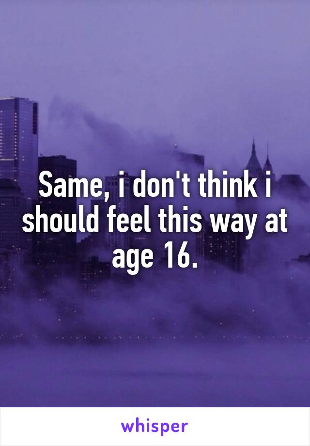 Same, i don't think i should feel this way at age 16.