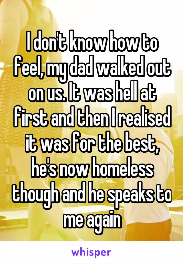 I don't know how to feel, my dad walked out on us. It was hell at first and then I realised it was for the best, he's now homeless though and he speaks to me again