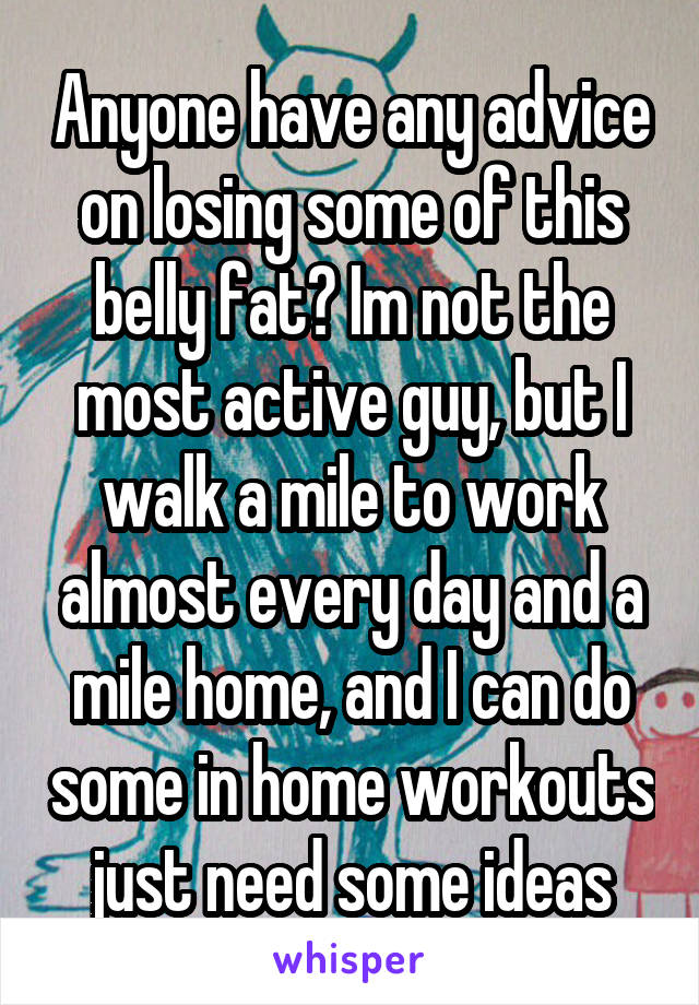 Anyone have any advice on losing some of this belly fat? Im not the most active guy, but I walk a mile to work almost every day and a mile home, and I can do some in home workouts just need some ideas