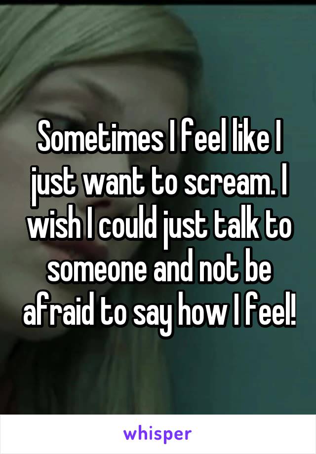 Sometimes I feel like I just want to scream. I wish I could just talk to someone and not be afraid to say how I feel!