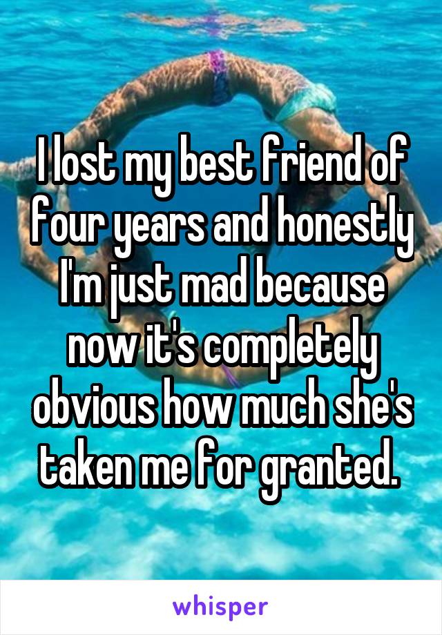 I lost my best friend of four years and honestly I'm just mad because now it's completely obvious how much she's taken me for granted. 