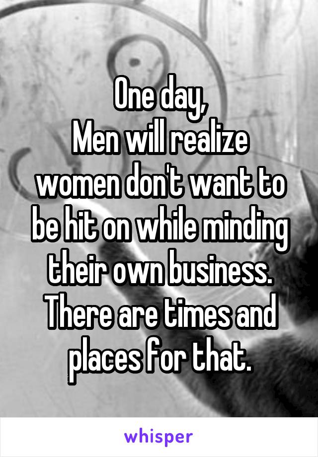 One day,
Men will realize women don't want to be hit on while minding their own business.
There are times and places for that.