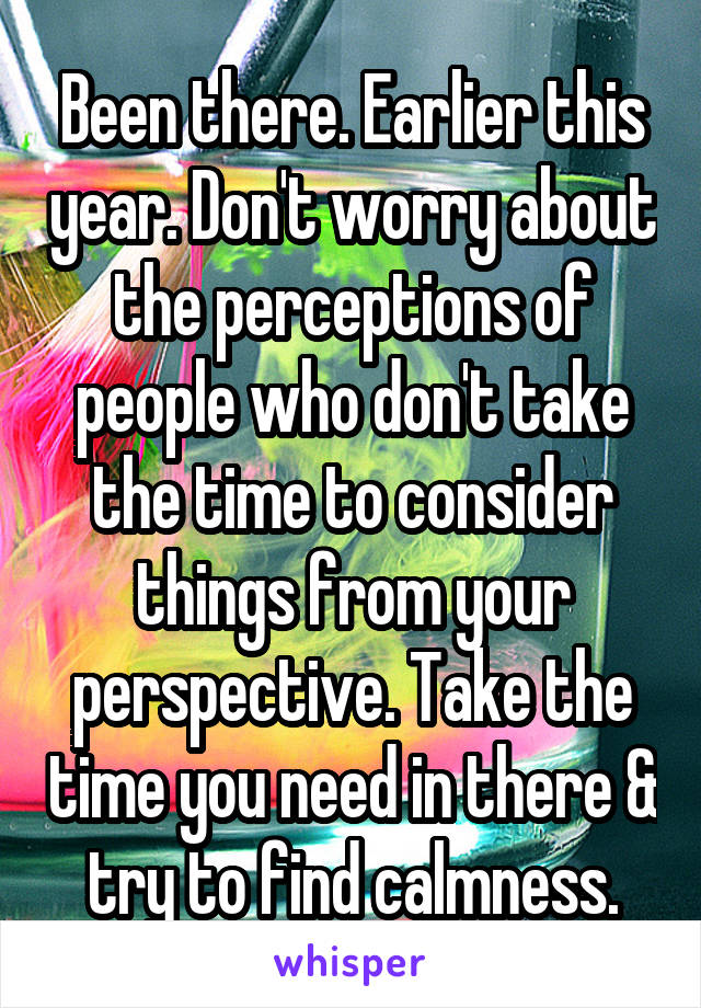 Been there. Earlier this year. Don't worry about the perceptions of people who don't take the time to consider things from your perspective. Take the time you need in there & try to find calmness.