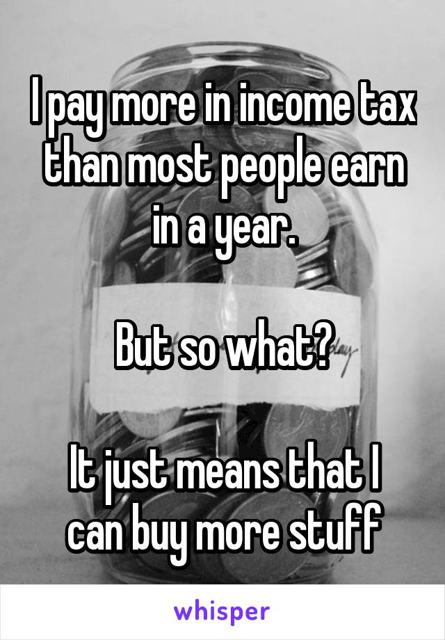 I pay more in income tax than most people earn in a year.

But so what?

It just means that I can buy more stuff