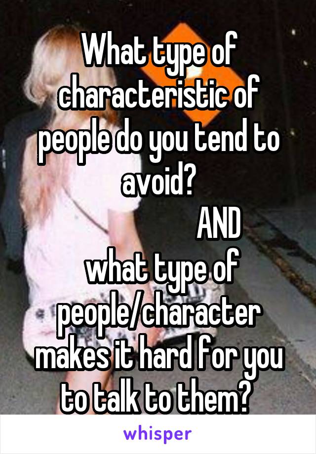 What type of characteristic of people do you tend to avoid?
                    AND
 what type of people/character makes it hard for you to talk to them? 