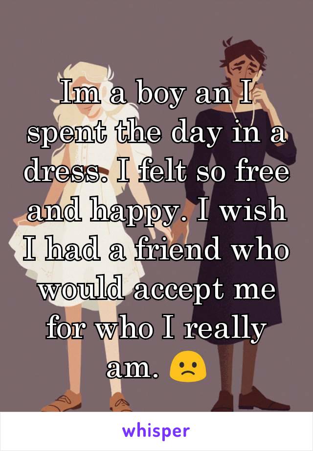 Im a boy an I spent the day in a dress. I felt so free and happy. I wish I had a friend who would accept me for who I really am. 🙁