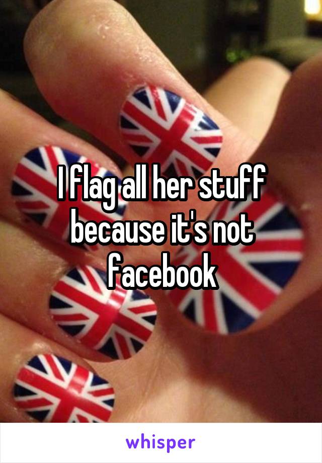 I flag all her stuff because it's not facebook