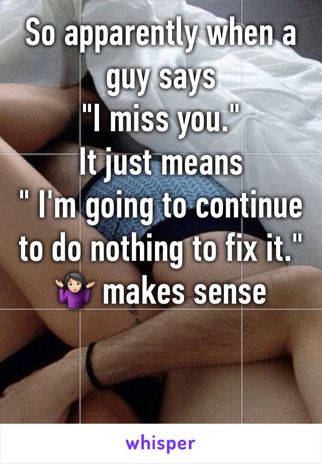 So apparently when a guy says 
"I miss you." 
It just means 
" I'm going to continue to do nothing to fix it." 
🤷🏻‍♀️ makes sense 