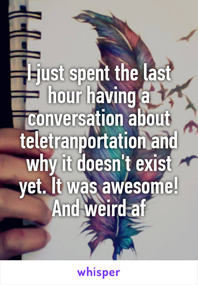 I just spent the last hour having a conversation about teletranportation and why it doesn't exist yet. It was awesome! And weird af