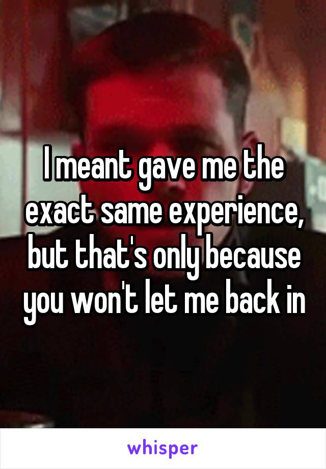 I meant gave me the exact same experience, but that's only because you won't let me back in