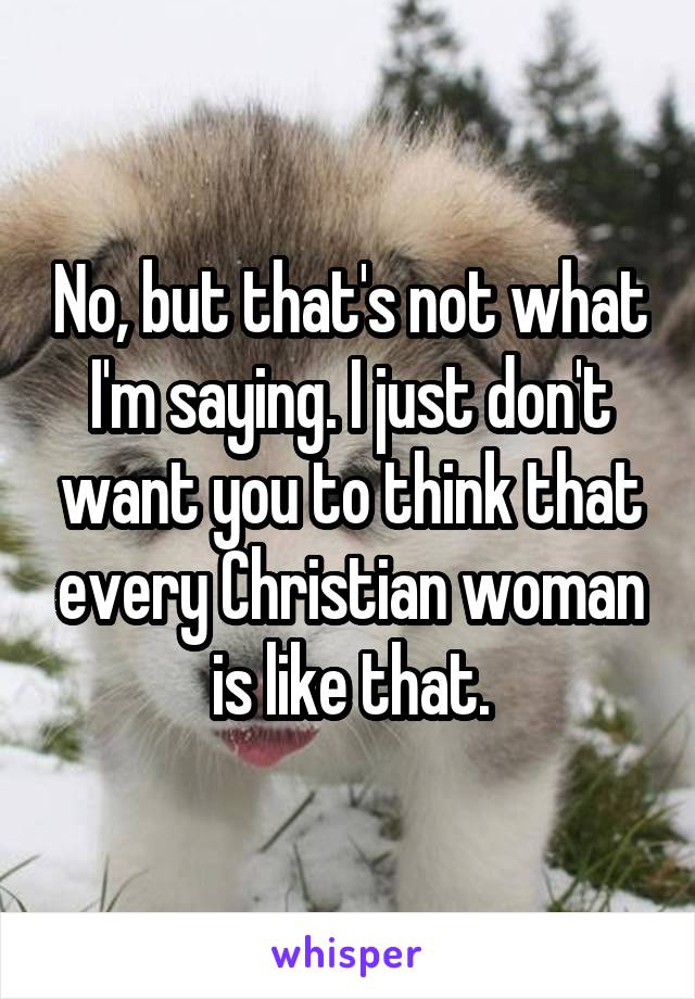 No, but that's not what I'm saying. I just don't want you to think that every Christian woman is like that.