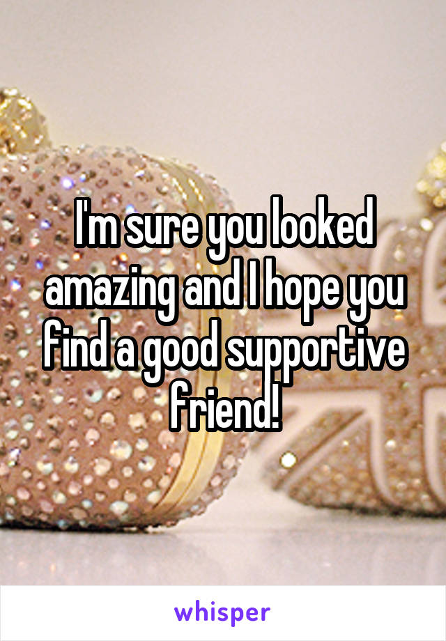 I'm sure you looked amazing and I hope you find a good supportive friend!