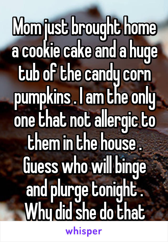 Mom just brought home a cookie cake and a huge tub of the candy corn pumpkins . I am the only one that not allergic to them in the house . Guess who will binge and plurge tonight . Why did she do that