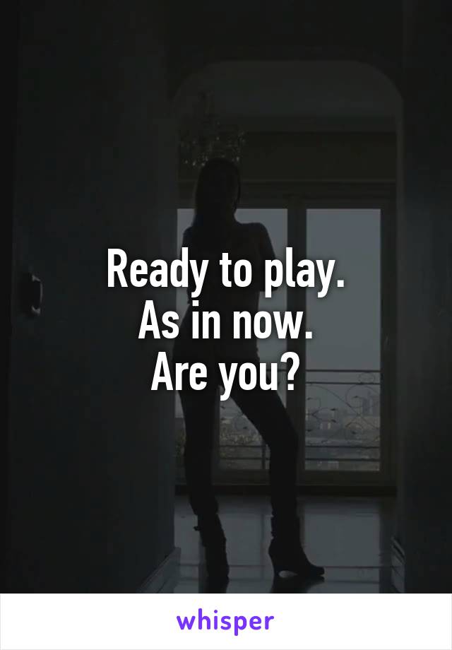 Ready to play.
As in now.
Are you?