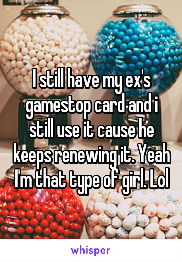 I still have my ex's gamestop card and i still use it cause he keeps renewing it. Yeah I'm that type of girl. Lol