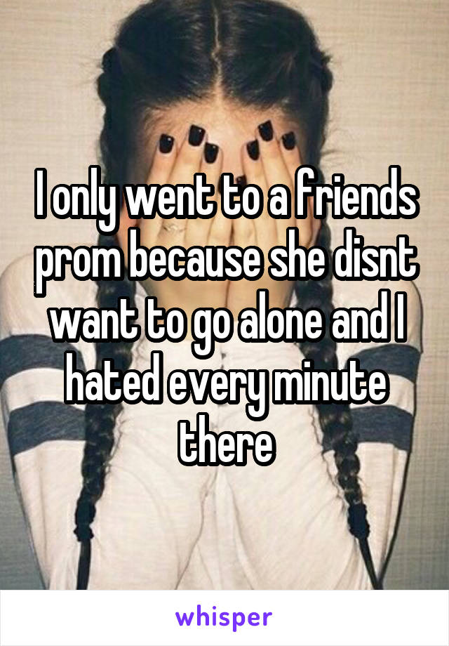 I only went to a friends prom because she disnt want to go alone and I hated every minute there