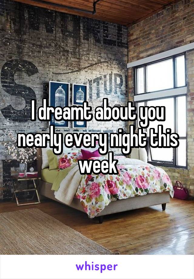 I dreamt about you nearly every night this week