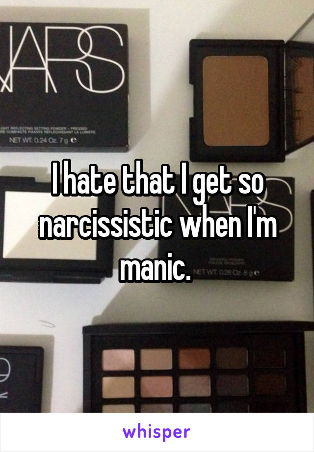 I hate that I get so narcissistic when I'm manic. 