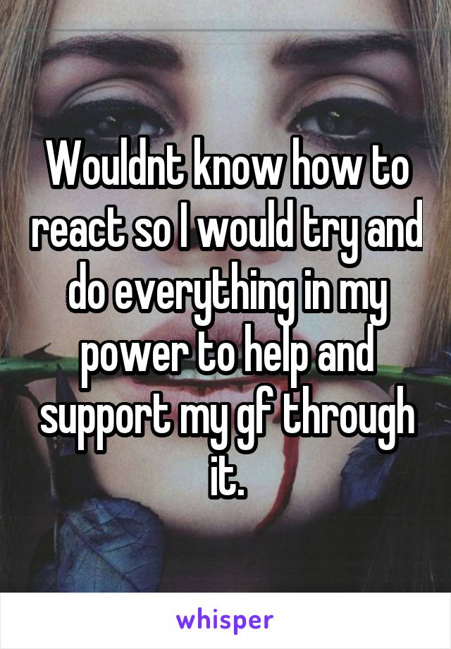 Wouldnt know how to react so I would try and do everything in my power to help and support my gf through it.