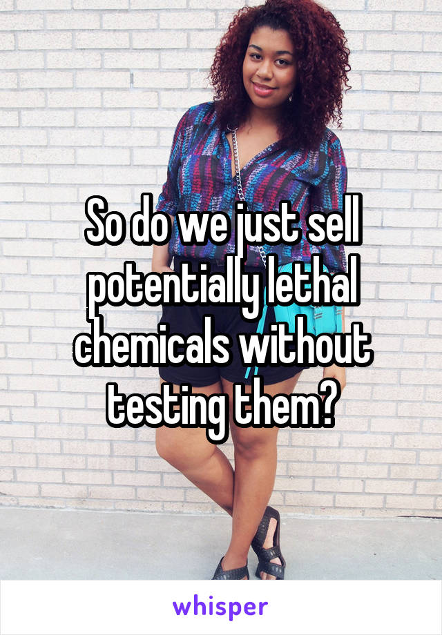 So do we just sell potentially lethal chemicals without testing them?
