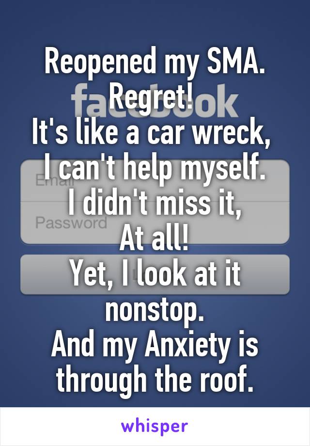 Reopened my SMA. Regret! 
It's like a car wreck, 
I can't help myself.
 I didn't miss it, 
At all!
Yet, I look at it nonstop.
And my Anxiety is through the roof.