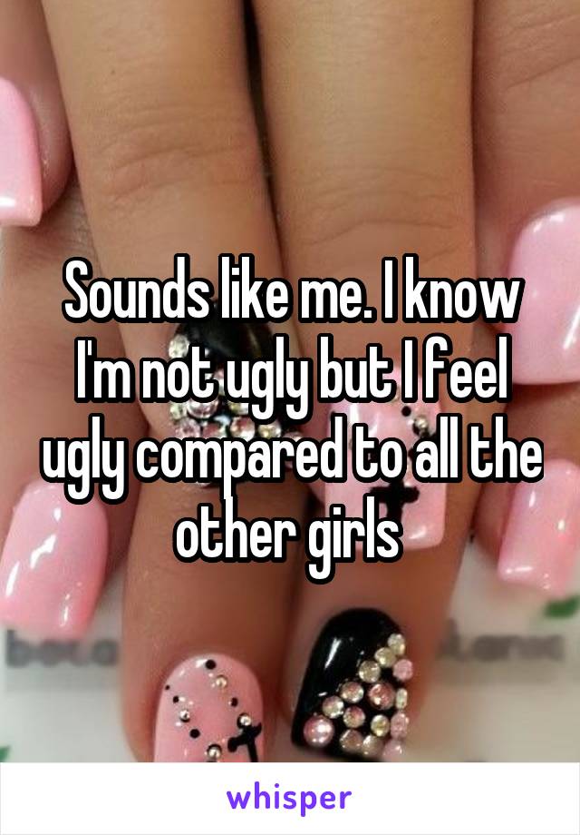 Sounds like me. I know I'm not ugly but I feel ugly compared to all the other girls 