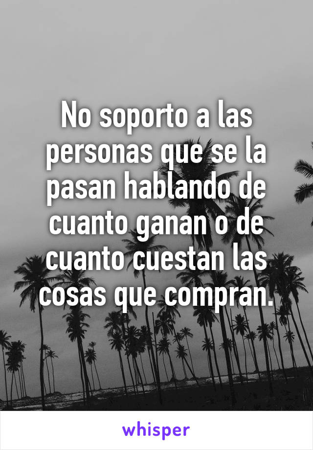 No soporto a las personas que se la pasan hablando de cuanto ganan o de cuanto cuestan las cosas que compran.
