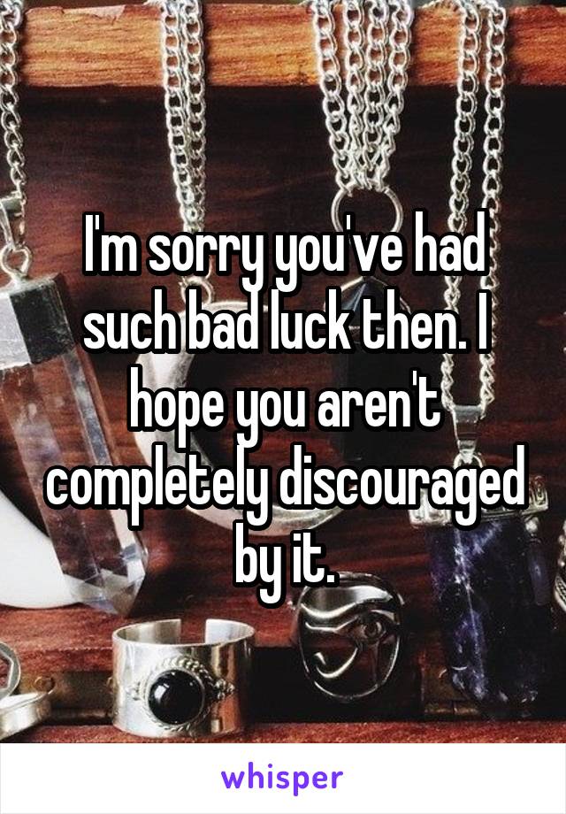 I'm sorry you've had such bad luck then. I hope you aren't completely discouraged by it.