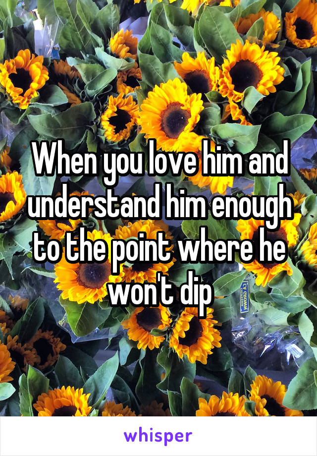 When you love him and understand him enough to the point where he won't dip