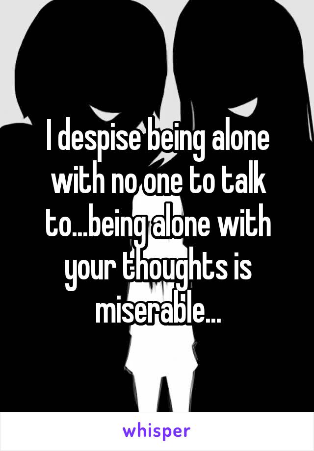 I despise being alone with no one to talk to...being alone with your thoughts is miserable...