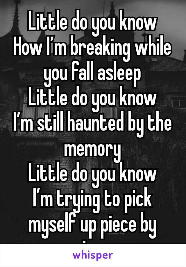 Little do you know
How I’m breaking while you fall asleep
Little do you know
I’m still haunted by the memory
Little do you know
I’m trying to pick myself up piece by piece