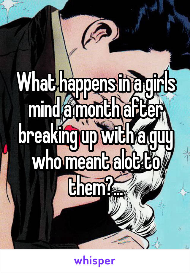 What happens in a girls mind a month after breaking up with a guy who meant alot to them?...