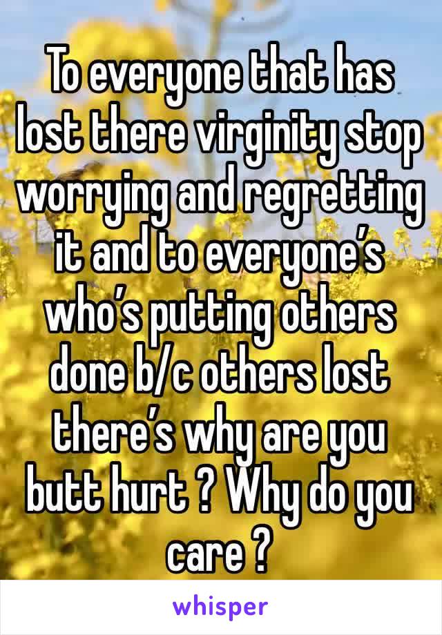 To everyone that has lost there virginity stop worrying and regretting it and to everyone’s who’s putting others done b/c others lost there’s why are you butt hurt ? Why do you care ? 