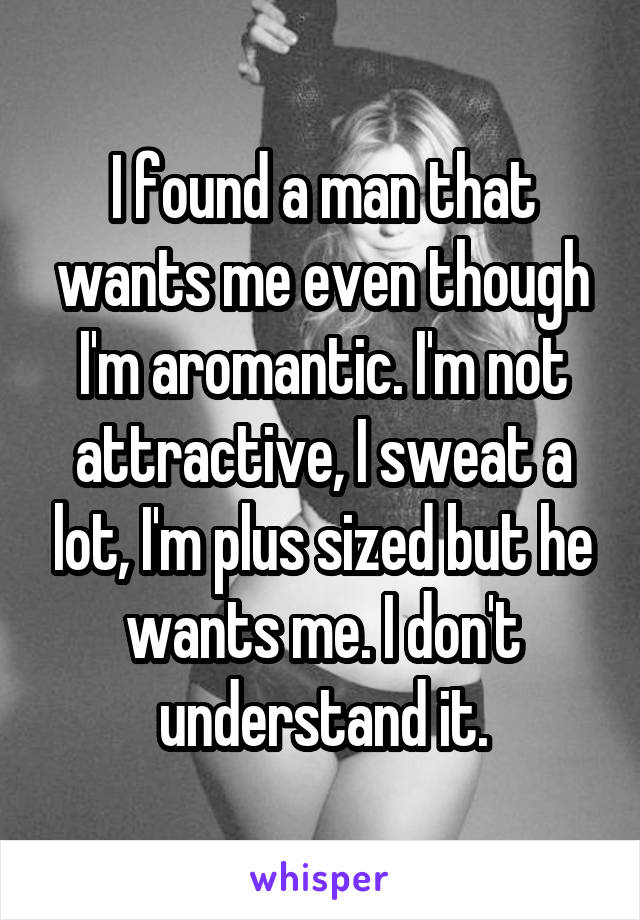 I found a man that wants me even though I'm aromantic. I'm not attractive, I sweat a lot, I'm plus sized but he wants me. I don't understand it.