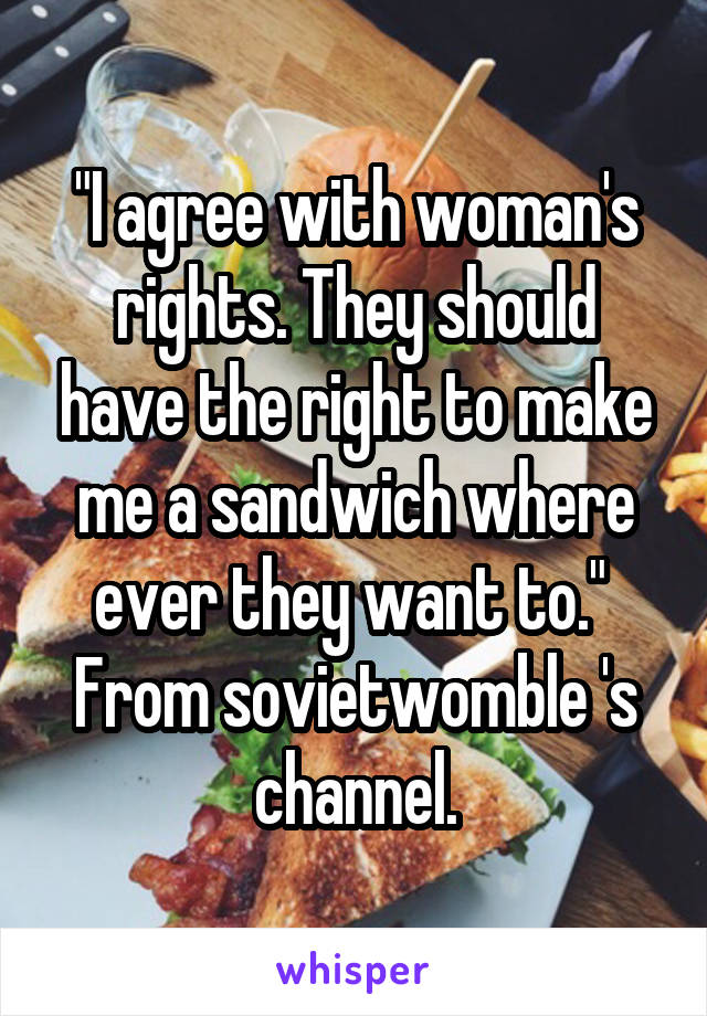 "I agree with woman's rights. They should have the right to make me a sandwich where ever they want to." 
From sovietwomble 's channel.