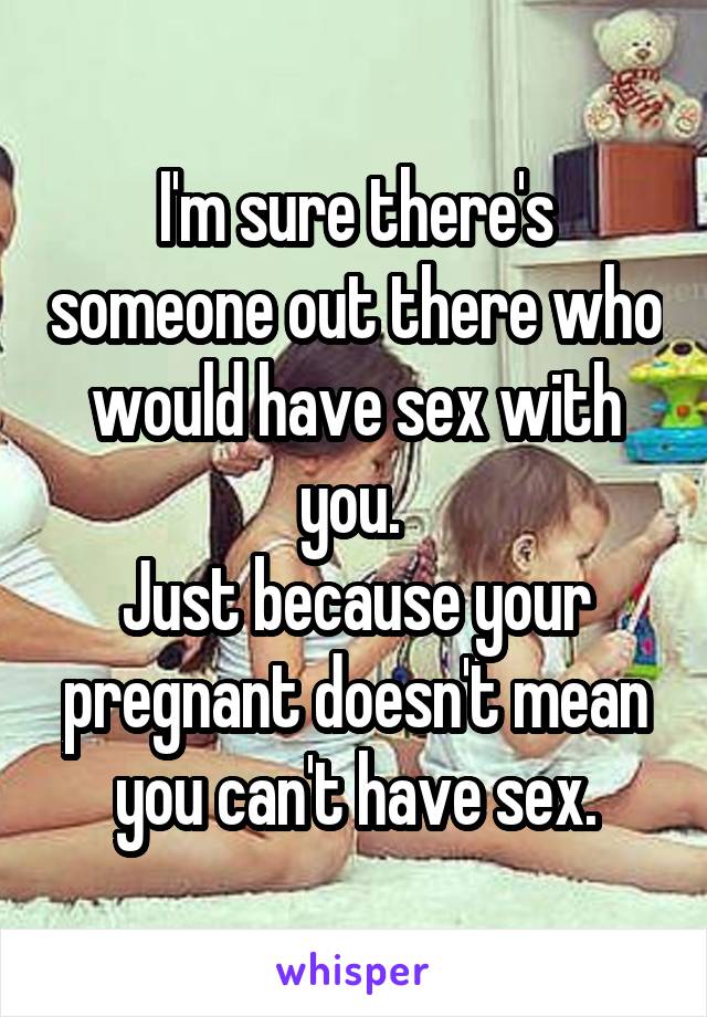 I'm sure there's someone out there who would have sex with you. 
Just because your pregnant doesn't mean you can't have sex.
