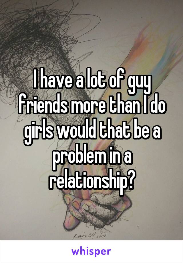 I have a lot of guy friends more than I do girls would that be a problem in a relationship?