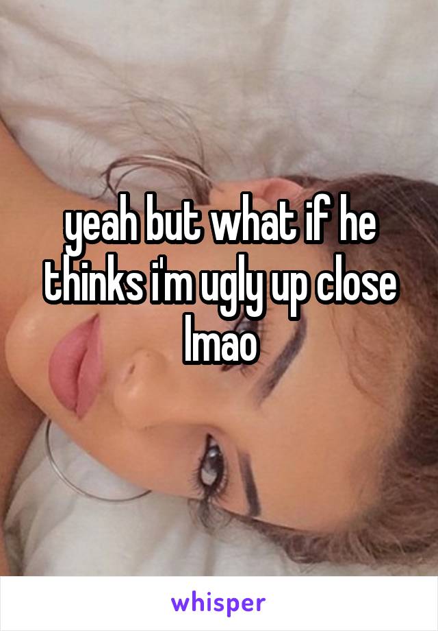 yeah but what if he thinks i'm ugly up close lmao
