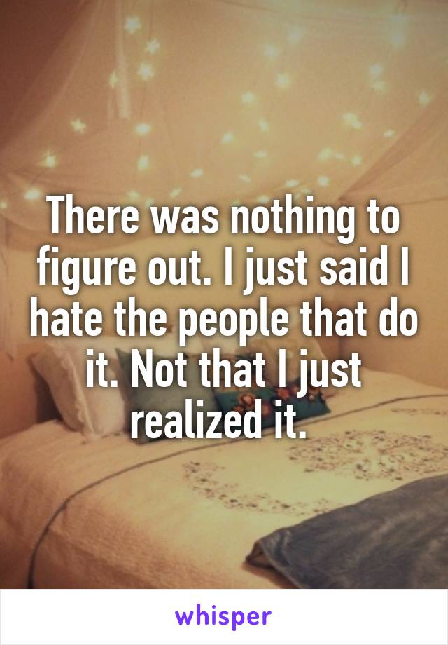 There was nothing to figure out. I just said I hate the people that do it. Not that I just realized it. 