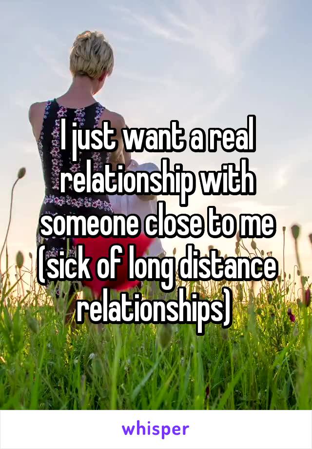 I just want a real relationship with someone close to me (sick of long distance relationships) 