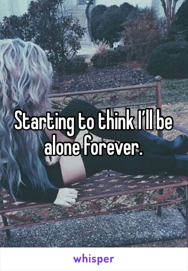 Starting to think I’ll be alone forever. 