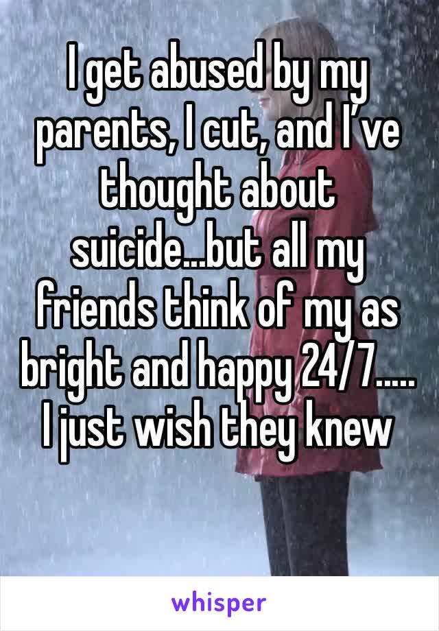 I get abused by my parents, I cut, and I’ve thought about suicide...but all my friends think of my as bright and happy 24/7..... I just wish they knew