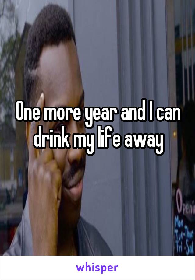 One more year and I can drink my life away
