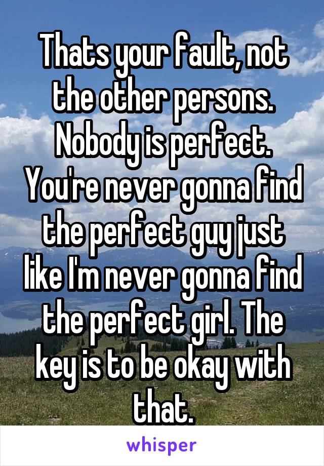 Thats your fault, not the other persons. Nobody is perfect. You're never gonna find the perfect guy just like I'm never gonna find the perfect girl. The key is to be okay with that.