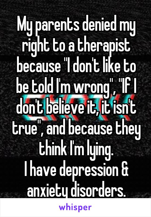 My parents denied my right to a therapist because "I don't like to be told I'm wrong", "If I don't believe it, it isn't true", and because they think I'm lying.
I have depression & anxiety disorders.