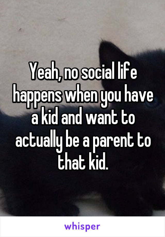 Yeah, no social life happens when you have a kid and want to actually be a parent to that kid.