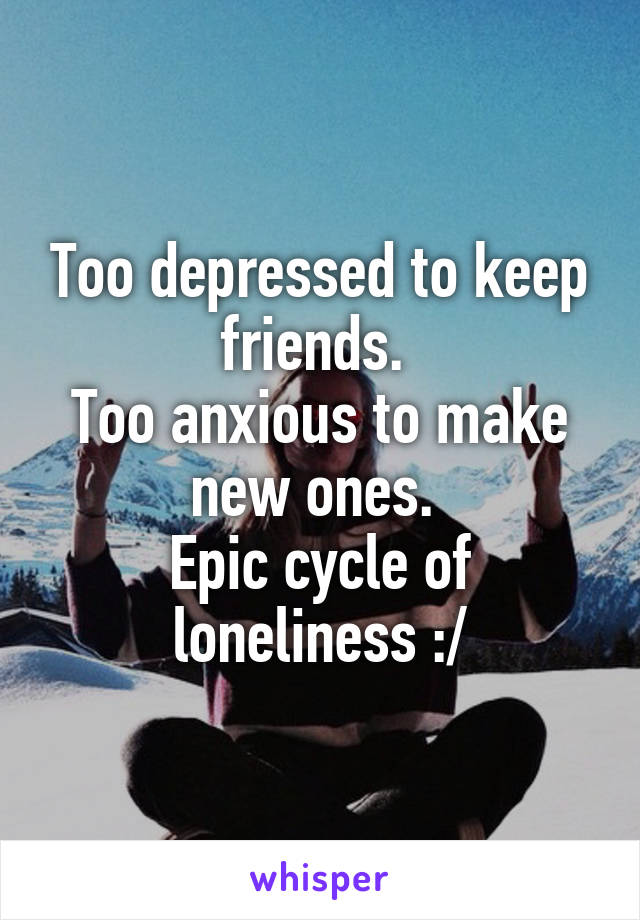 Too depressed to keep friends. 
Too anxious to make new ones. 
Epic cycle of loneliness :/