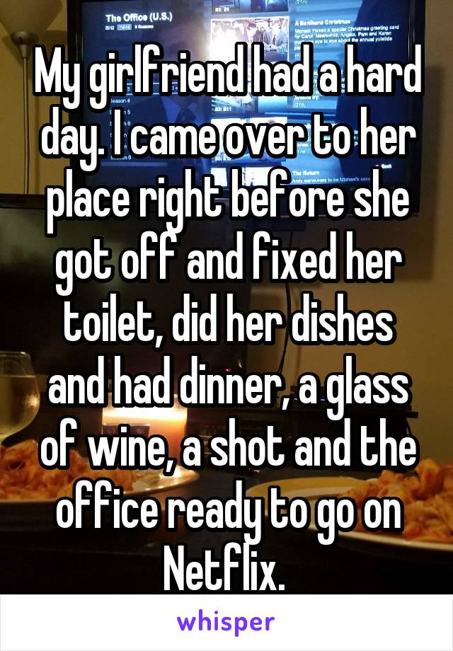 My girlfriend had a hard day. I came over to her place right before she got off and fixed her toilet, did her dishes and had dinner, a glass of wine, a shot and the office ready to go on Netflix. 