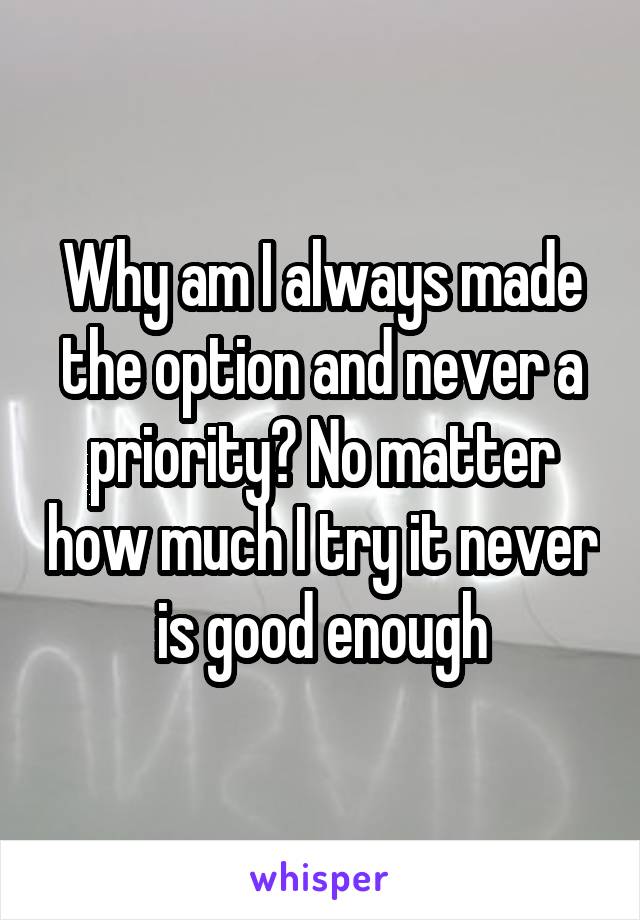 Why am I always made the option and never a priority? No matter how much I try it never is good enough